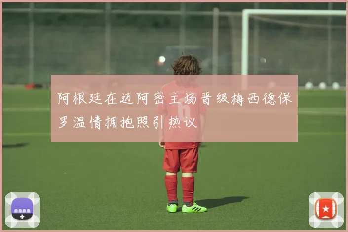 阿根廷在迈阿密主场晋级梅西德保罗温情拥抱照引热议