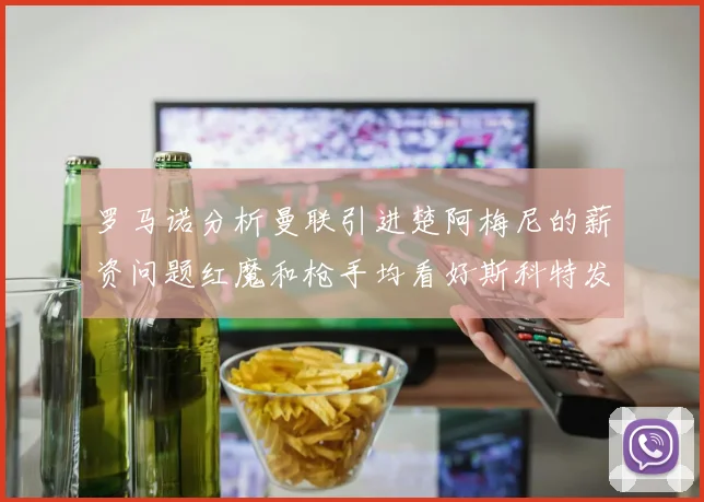 罗马诺分析曼联引进楚阿梅尼的薪资问题红魔和枪手均看好斯科特发展潜力