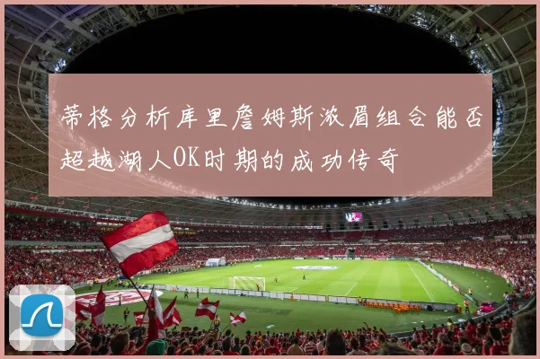 蒂格分析库里詹姆斯浓眉组合能否超越湖人OK时期的成功传奇