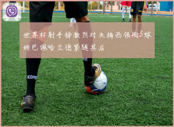 世界杯射手榜激烈对决梅西领衔5球姆巴佩哈兰德紧随其后