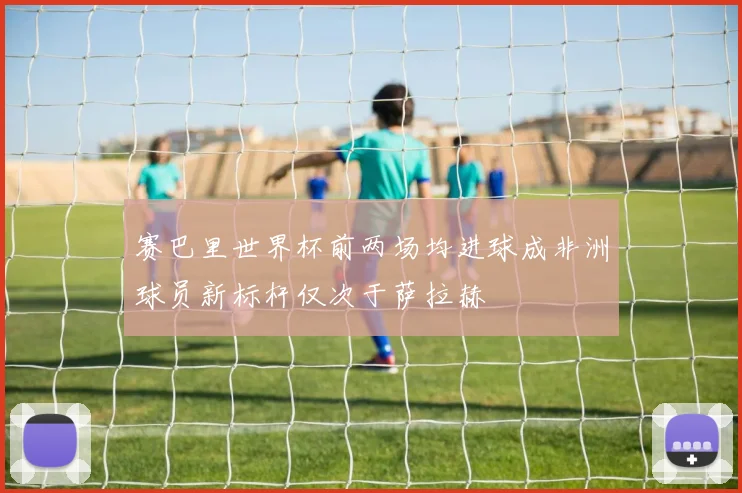 赛巴里世界杯前两场均进球成非洲球员新标杆仅次于萨拉赫