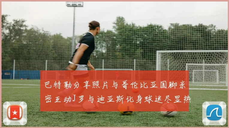 巴特勒分享照片与哥伦比亚国脚亲密互动J罗与迪亚斯化身球迷尽显热情
