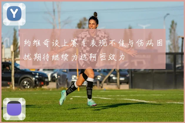 约维奇谈上赛季表现不佳与伤病困扰期待继续为迈阿密效力