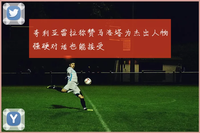夸利亚雷拉称赞马洛塔为杰出人物强硬对话也能接受