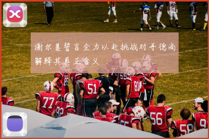谢尔基誓言全力以赴挑战对手德尚解释其真正含义