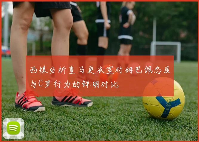 西媒分析皇马更衣室对姆巴佩态度与C罗行为的鲜明对比