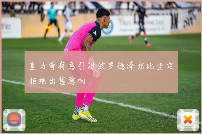 皇马曾有意引进波罗德泽尔比坚定拒绝出售意向