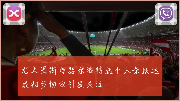 尤文图斯与瑟尔洛特就个人条款达成初步协议引发关注