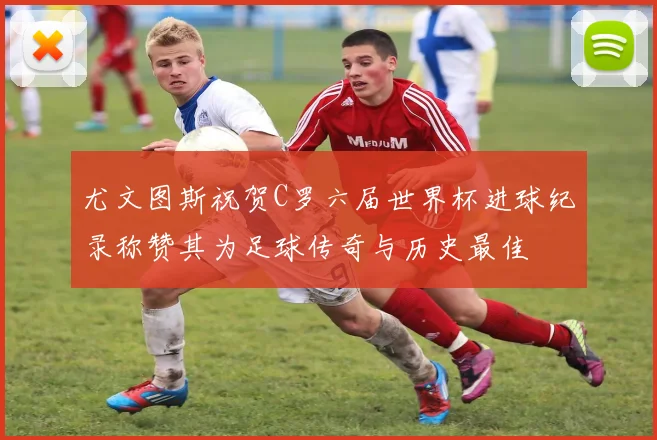 尤文图斯祝贺C罗六届世界杯进球纪录称赞其为足球传奇与历史最佳